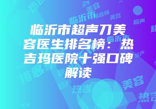 临沂市超声刀美容医生排名榜：热吉玛医院十强口碑解读