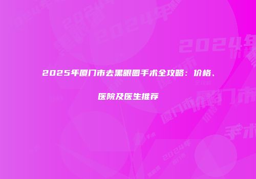 2025年厦门市去黑眼圈手术全攻略：价格、医院及医生推荐