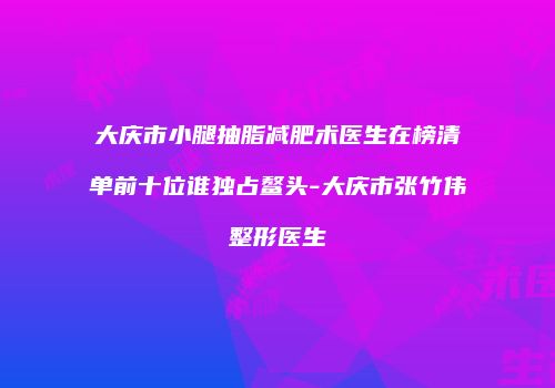 大庆市小腿抽脂减肥术医生在榜清单前十位谁独占鳌头-大庆市张竹伟整形医生