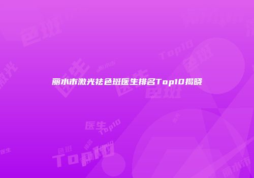 丽水市激光祛色斑医生排名Top10揭晓