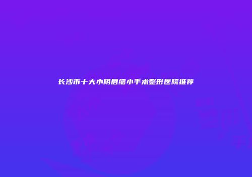 长沙市十大小阴唇缩小手术整形医院推荐
