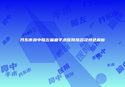 丹东市鼻中隔左偏曲手术医院排名及特色解析