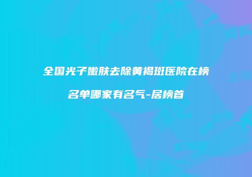 全国光子嫩肤去除黄褐斑医院在榜名单哪家有名气-居榜首