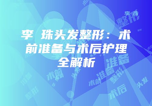李镕珠头发整形：术前准备与术后护理全解析