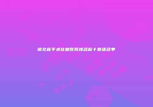 湖北省手术祛皱医院排名前十靠谱名单