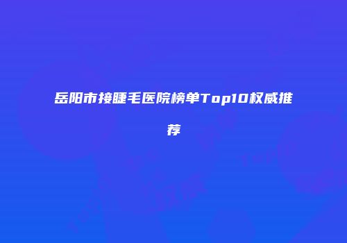 岳阳市接睫毛医院榜单Top10权威推荐