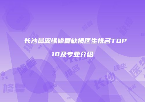 长沙鼻翼缘修复缺损医生排名TOP10及专业介绍