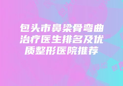 包头市鼻梁骨弯曲治疗医生排名及优质整形医院推荐