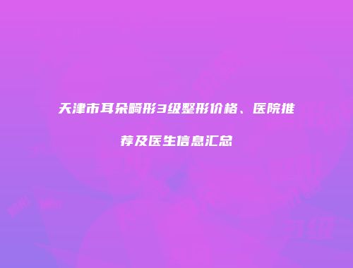 天津市耳朵畸形3级整形价格、医院推荐及医生信息汇总