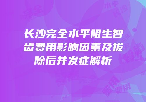 长沙完全水平阻生智齿费用影响因素及拔除后并发症解析