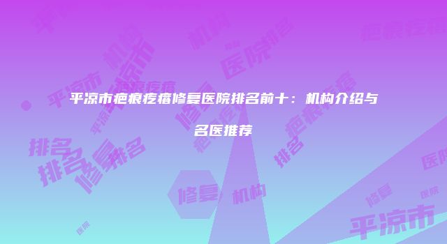 平凉市疤痕疙瘩修复医院排名前十：机构介绍与名医推荐