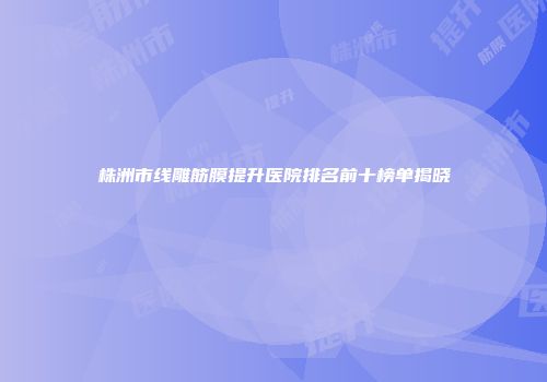 株洲市线雕筋膜提升医院排名前十榜单揭晓
