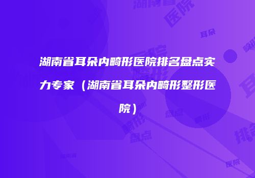 湖南省耳朵内畸形医院排名盘点实力专家（湖南省耳朵内畸形整形医院）