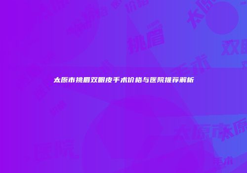 太原市挑眉双眼皮手术价格与医院推荐解析