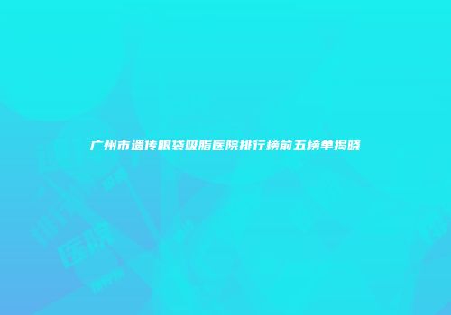 广州市遗传眼袋吸脂医院排行榜前五榜单揭晓