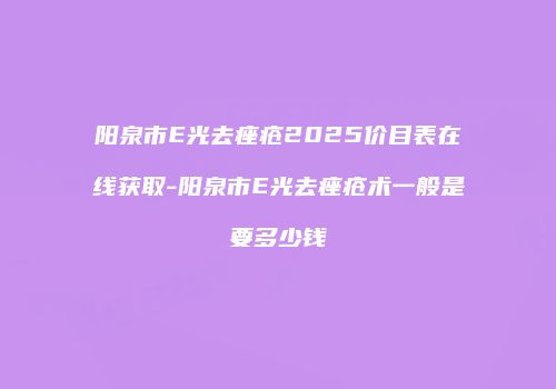 阳泉市E光去痤疮2025价目表在线获取-阳泉市E光去痤疮术一般是要多少钱
