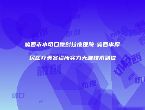 鸡西市小切口微创拉皮医院-鸡西李厚民医疗美容诊所实力大咖技术到位