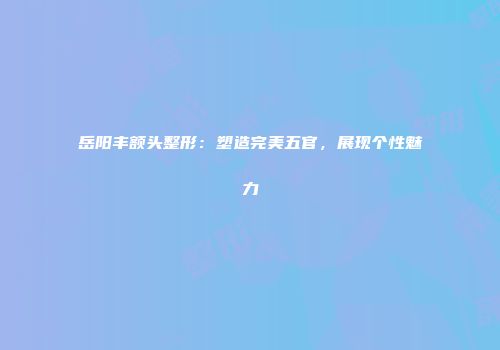 岳阳丰额头整形：塑造完美五官，展现个性魅力