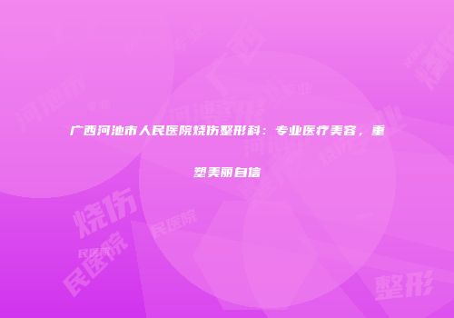 广西河池市人民医院烧伤整形科：专业医疗美容，重塑美丽自信