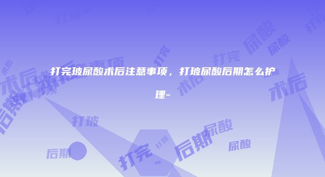 打完玻尿酸术后注意事项，打玻尿酸后期怎么护理-