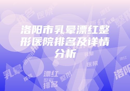 洛阳市乳晕漂红整形医院排名及详情分析
