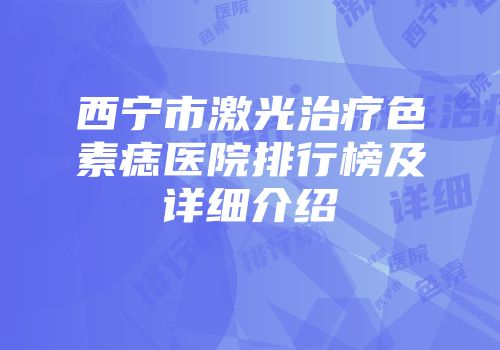 西宁市激光治疗色素痣医院排行榜及详细介绍