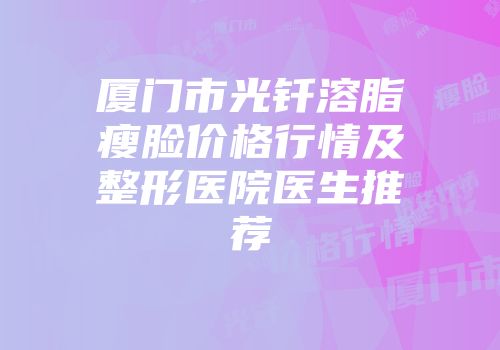 厦门市光钎溶脂瘦脸价格行情及整形医院医生推荐