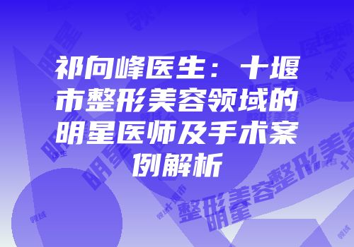 祁向峰医生：十堰市整形美容领域的明星医师及手术案例解析