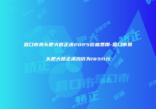营口市鼻头肥大矫正术2025价格费用-营口市鼻头肥大矫正术均价为16511元