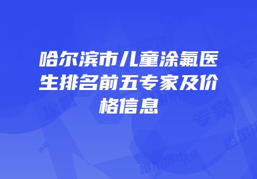 哈尔滨市儿童涂氟医生排名前五专家及价格信息