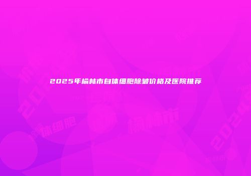 2025年榆林市自体细胞除皱价格及医院推荐