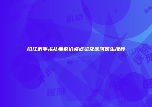 阳江市手术祛疤痕价格概览及医院医生推荐
