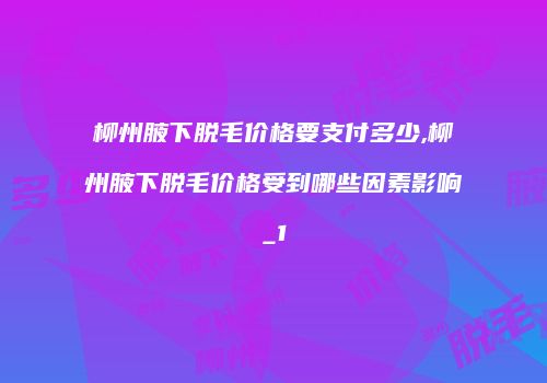 柳州腋下脱毛价格要支付多少,柳州腋下脱毛价格受到哪些因素影响_1
