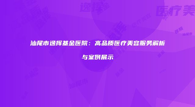 汕尾市逸挥基金医院：高品质医疗美容服务解析与案例展示
