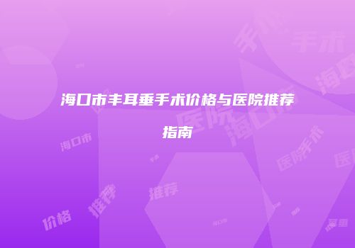 海口市丰耳垂手术价格与医院推荐指南