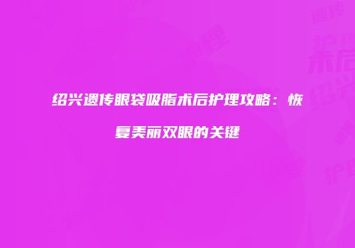 绍兴遗传眼袋吸脂术后护理攻略：恢复美丽双眼的关键