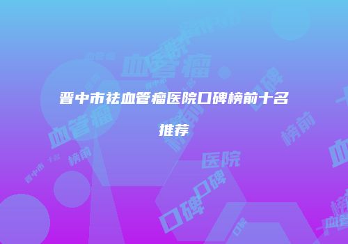 晋中市祛血管瘤医院口碑榜前十名推荐