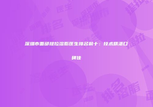 深圳市面部提拉溶脂医生排名前十：技术精湛口碑佳