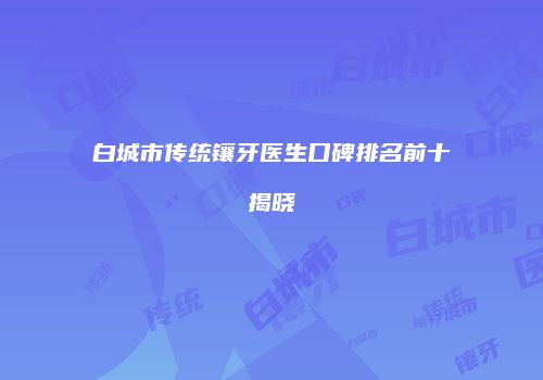 白城市传统镶牙医生口碑排名前十揭晓