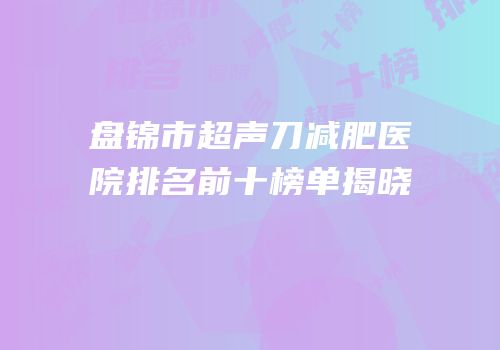 盘锦市超声刀减肥医院排名前十榜单揭晓