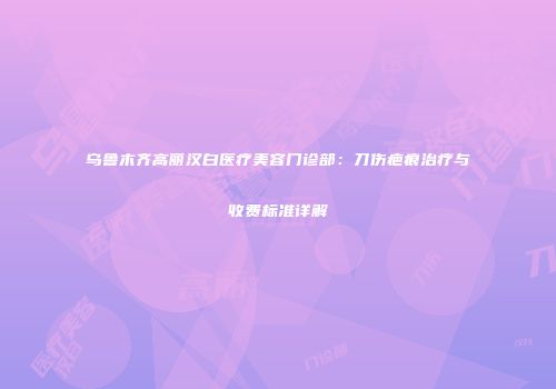 乌鲁木齐高丽汉白医疗美容门诊部：刀伤疤痕治疗与收费标准详解