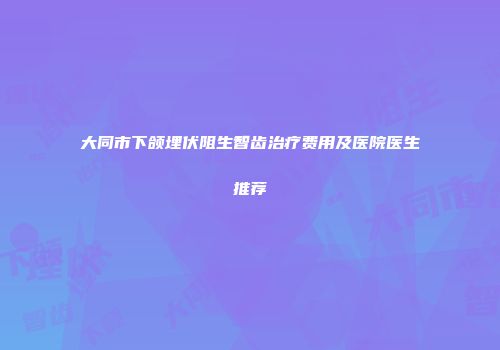 大同市下颌埋伏阻生智齿治疗费用及医院医生推荐