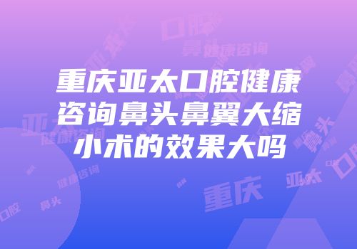 重庆亚太口腔健康咨询鼻头鼻翼大缩小术的效果大吗