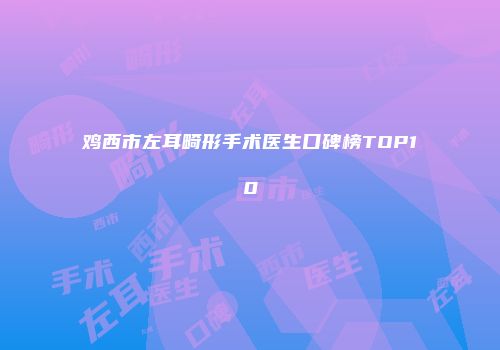 鸡西市左耳畸形手术医生口碑榜TOP10