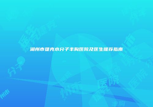 湖州市捷克水分子丰胸医院及医生推荐指南