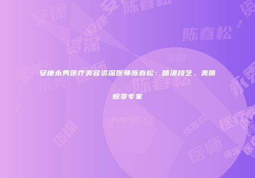 安康永秀医疗美容资深医师陈春松：精湛技艺，美丽蜕变专家