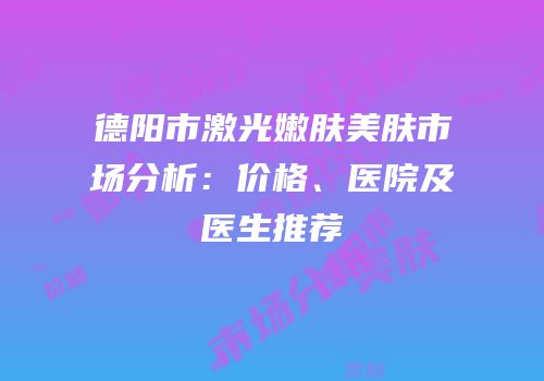德阳市激光嫩肤美肤市场分析：价格、医院及医生推荐