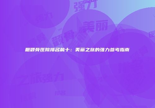 磨颧骨医院排名前十：美丽之旅的强力参考指南