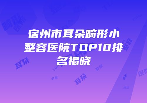 宿州市耳朵畸形小整容医院TOP10排名揭晓