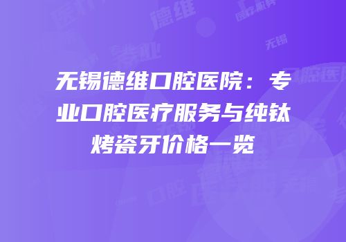 无锡德维口腔医院：专业口腔医疗服务与纯钛烤瓷牙价格一览